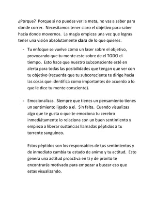 ¿Porque? Porque si no puedes ver la meta, no vas a saber para
donde correr. Necesitamos tener claro el objetivo para saber
hacia donde movernos. La magia empieza una vez que logras
tener una visión absolutamente clara de lo que quieres:
- Tu enfoque se vuelve como un laser sobre el objetivo,
provocando que tu mente este sobre de el TODO el
tiempo. Esto hace que nuestro subconsciente esté en
alerta para todas las posibilidades que tengan que ver con
tu objetivo (recuerda que tu subconsciente te dirige hacia
las cosas que identifica como importantes de acuerdo a lo
que le dice tu mente consciente).
- Emocionalizas. Siempre que tienes un pensamiento tienes
un sentimiento ligado a el. Sin falta. Cuando visualizas
algo que te gusta o que te emociona tu cerebro
inmediátamente lo relaciona con un buen sentimiento y
empieza a liberar sustancias llamadas péptidos a tu
torrente sanguíneo.
Estos pèptidos son los responsables de tus sentimientos y
de inmediato cambia tu estado de animo y tu actitud. Esto
genera una actitud proactiva en ti y de pronto te
encontrarás motivado para empezar a buscar eso que
estas visualizando.
 