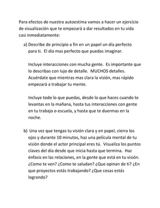 Para efectos de nuestra autoestima vamos a hacer un ejercicio
de visualización que te empezará a dar resultados en tu vida
casi inmediatamente:
a) Describe de principio a fin en un papel un día perfecto
para ti. El día mas perfecto que puedas imaginar.
Incluye interacciones con mucha gente. Es importante que
lo describas con lujo de detalle. MUCHOS detalles.
Acuérdate que mientras mas clara la visión, mas rápido
empezará a trabajar tu mente.
Incluye todo lo que puedas, desde lo que haces cuando te
levantas en la mañana, hasta tus interacciones con gente
en tu trabajo o escuela, y hasta que te duermas en la
noche.
b) Una vez que tengas tu visión clara y en papel, cierra los
ojos y durante 10 minutos, haz una película mental de tu
visión donde el actor principal eres tú. Visualíza los puntos
claves del día desde que inicia hasta que termina. Haz
énfasis en las relaciones, en la gente que está en tu visión.
¿Como te ven? ¿Como te saludan? ¿Que opinan de ti? ¿En
que proyectos estás trabajando? ¿Que cosas estás
logrando?
 
