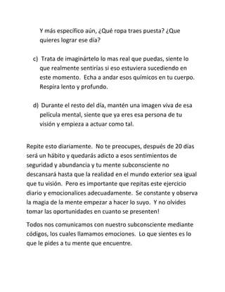 Y más específico aún, ¿Qué ropa traes puesta? ¿Que
quieres lograr ese día?
c) Trata de imaginártelo lo mas real que puedas, siente lo
que realmente sentirías si eso estuviera sucediendo en
este momento. Echa a andar esos químicos en tu cuerpo.
Respira lento y profundo.
d) Durante el resto del día, mantén una imagen viva de esa
película mental, siente que ya eres esa persona de tu
visión y empieza a actuar como tal.
Repite esto diariamente. No te preocupes, después de 20 días
será un hábito y quedarás adicto a esos sentimientos de
seguridad y abundancia y tu mente subconsciente no
descansará hasta que la realidad en el mundo exterior sea igual
que tu visión. Pero es importante que repitas este ejercicio
diario y emocionalices adecuadamente. Se constante y observa
la magia de la mente empezar a hacer lo suyo. Y no olvides
tomar las oportunidades en cuanto se presenten!
Todos nos comunicamos con nuestro subconsciente mediante
códigos, los cuales llamamos emociones. Lo que sientes es lo
que le pides a tu mente que encuentre.
 