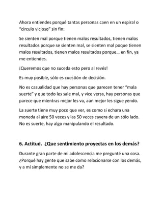 Ahora entiendes porqué tantas personas caen en un espiral o
“circulo vicioso” sin fin:
Se sienten mal porque tienen malos resultados, tienen malos
resultados porque se sienten mal, se sienten mal poque tienen
malos resultados, tienen malos resultados porque… en fin, ya
me entiendes.
¡Queremos que no suceda esto pero al revés!
Es muy posible, sólo es cuestión de decisión.
No es casualidad que hay personas que parecen tener “mala
suerte” y que todo les sale mal, y vice versa, hay personas que
parece que mientras mejor les va, aún mejor les sigue yendo.
La suerte tiene muy poco que ver, es como si echara una
moneda al aire 50 veces y las 50 veces cayera de un sólo lado.
No es suerte, hay algo manipulando el resultado.
6. Actitud. ¿Que sentimiento proyectas en los demás?
Durante gran parte de mi adolescencia me pregunté una cosa.
¿Porqué hay gente que sabe como relacionarse con los demás,
y a mí simplemente no se me da?
 