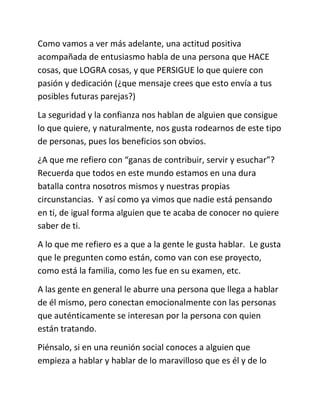 Como vamos a ver más adelante, una actitud positiva
acompañada de entusiasmo habla de una persona que HACE
cosas, que LOGRA cosas, y que PERSIGUE lo que quiere con
pasión y dedicación (¿que mensaje crees que esto envía a tus
posibles futuras parejas?)
La seguridad y la confianza nos hablan de alguien que consigue
lo que quiere, y naturalmente, nos gusta rodearnos de este tipo
de personas, pues los beneficios son obvios.
¿A que me refiero con “ganas de contribuir, servir y esuchar”?
Recuerda que todos en este mundo estamos en una dura
batalla contra nosotros mismos y nuestras propias
circunstancias. Y así como ya vimos que nadie está pensando
en ti, de igual forma alguien que te acaba de conocer no quiere
saber de ti.
A lo que me refiero es a que a la gente le gusta hablar. Le gusta
que le pregunten como están, como van con ese proyecto,
como está la familia, como les fue en su examen, etc.
A las gente en general le aburre una persona que llega a hablar
de él mismo, pero conectan emocionalmente con las personas
que auténticamente se interesan por la persona con quien
están tratando.
Piénsalo, si en una reunión social conoces a alguien que
empieza a hablar y hablar de lo maravilloso que es él y de lo
 