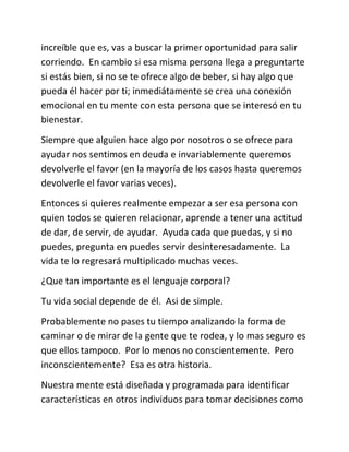 increíble que es, vas a buscar la primer oportunidad para salir
corriendo. En cambio si esa misma persona llega a preguntarte
si estás bien, si no se te ofrece algo de beber, si hay algo que
pueda él hacer por ti; inmediátamente se crea una conexión
emocional en tu mente con esta persona que se interesó en tu
bienestar.
Siempre que alguien hace algo por nosotros o se ofrece para
ayudar nos sentimos en deuda e invariablemente queremos
devolverle el favor (en la mayoría de los casos hasta queremos
devolverle el favor varias veces).
Entonces si quieres realmente empezar a ser esa persona con
quien todos se quieren relacionar, aprende a tener una actitud
de dar, de servir, de ayudar. Ayuda cada que puedas, y si no
puedes, pregunta en puedes servir desinteresadamente. La
vida te lo regresará multiplicado muchas veces.
¿Que tan importante es el lenguaje corporal?
Tu vida social depende de él. Asi de simple.
Probablemente no pases tu tiempo analizando la forma de
caminar o de mirar de la gente que te rodea, y lo mas seguro es
que ellos tampoco. Por lo menos no conscientemente. Pero
inconscientemente? Esa es otra historia.
Nuestra mente está diseñada y programada para identificar
características en otros individuos para tomar decisiones como
 