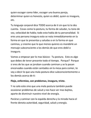 quien escoger como lider, escoger una buena pareja,
determinar quien es honesto, quien es debil, quien es inseguro,
etc.
Tu lenguaje corporal dice TODO acerca de ti sin que tú te des
cuenta. Cosas como la postura, tu forma de saludar, tu tono de
voz, velocidad de habla; todo esto habla de tu personalidad. Si
eres una persona insegura esto se nota inmediátamente en la
forma en que te presentas y saludas o en la forma en que
caminas, y creeme que lo que menos quieres es mandárle un
mensaje subconsciente a los demás de que eres debil o
inseguro.
Vamos a empezar por lo mas básico: Tu postura. Esto es algo
que debes de tener presente todo el tiempo. Porque? Porque
si eres de los que se joroban cuando caminan y se la pasan
encorvados cuando están sentados en la mesa para comer, te
voy a decir lo que una mala postura dice subconscientemente a
los demás acerca de ti:
Flojo, enfermizo, con problemas, inseguro, triste.
Y no solo esto sino que una mala postura también puede
ocasionar problemas de salud y nos hace ver mas bajitos,
aparte de disminuir nuestro nivel de energía.
Parárse y caminar con la espalda derecha y la mirada hacia el
frente denota autoridad, seguridad, salud y energía.
 