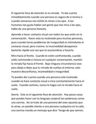 El siguiente foco de atención es tu mirada. Te das cuenta
inmediátamente cuando una persona es segura de si misma si
cuando conversas con el/ella te miran a los ojos. A los
humanos nos gusta hablar con gente que nos mira a los ojos,
habla de una persona honesta.
Aprende a hacer contacto visual con todos los que están en la
conversación. Hacer esto es incómodo para muchas personas,
pues cuando tienes problemas de inseguridad es intimidante el
contacto visual, pero creeme, la incomodidad desaparece
bastante rápido una vez que te acostumbras a hacerlo.
Mira hacia el frente. Cuando te estén confrontando, cuando
estès caminando o incluso en cualquier conversación, mantén
la mirada fija hacia el frente. Bajo ninguna circunstancia veas
para abajo o dejes que tu mirada de vueltas al entorno, esto
muestra desconfianza, incomodidad e inseguridad.
Te puedes dar cuenta cuando una persona está incómoda
cuando no hace contacto visual o mira constantemente hacia el
suelo. Cuando camines, nunca lo hagas con la mirada hacia el
suelo.
Sonríe. Este es el siguiente foco de atención. Hay pocas cosas
que puedes hacer con tu lenguaje corporal tan poderosas como
una sonrisa. Asi se trate de una persona del sexo opuesto que
te atrae, un posible cliente o una persona cualquiera en la calle,
una sonrisa manda un mensaje que dice “tengo de que sonreir,
 