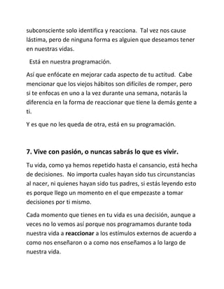 subconsciente solo identifica y reacciona. Tal vez nos cause
lástima, pero de ninguna forma es alguien que deseamos tener
en nuestras vidas.
Está en nuestra programación.
Así que enfócate en mejorar cada aspecto de tu actitud. Cabe
mencionar que los viejos hábitos son difíciles de romper, pero
si te enfocas en uno a la vez durante una semana, notarás la
diferencia en la forma de reaccionar que tiene la demás gente a
ti.
Y es que no les queda de otra, está en su programación.
7. Vive con pasión, o nuncas sabrás lo que es vivir.
Tu vida, como ya hemos repetido hasta el cansancio, está hecha
de decisiones. No importa cuales hayan sido tus circunstancias
al nacer, ni quienes hayan sido tus padres, si estás leyendo esto
es porque llego un momento en el que empezaste a tomar
decisiones por ti mismo.
Cada momento que tienes en tu vida es una decisión, aunque a
veces no lo vemos así porque nos programamos durante toda
nuestra vida a reaccionar a los estímulos externos de acuerdo a
como nos enseñaron o a como nos enseñamos a lo largo de
nuestra vida.
 