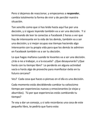 Pero si dejamos de reaccionar, y empezamos a responder,
cambia totalmente la forma de vivir y de percibir nuestra
situación.
Tan sencillo como que si has leido hasta aquí fue por una
decisión, y si sigues leyendo también va a ser una decisión. Y si
terminando de leer te conectas a Facebook 2 horas a ver que
hay de interesante en la vida de los demás, también va a ser
una decisión; y si mejor ocupas ese tiempo haciendo algo
interesante con tu propia vida para que los demás te admiren
en Facebook también va a ser tu decisión.
Lo que hagas mañana cuando te levantes va a ser una decisión.
¿Irás o no a trabajar, o a la escuela? ¿Que desayunarás? ¿Que
harás con tu tiempo libre? Lo perderás en alguna actividad
vacía o harás algo de provecho para manifestar éxito en tu
futuro cercano?
Ves? Cada cosa que haces o piensas en el día es una decisión.
Cada momento estás decididendo cambiar tu valiosísimo
tiempo por experiencias nuevas y emocionantes (o viejas y
aburridas). Tú por que experiencias estás cambiando tu
tiempo?
Te voy a dar un consejo, y si solo recordaras una cosa de este
pequeño libro, te pediría que fuera esto:
 