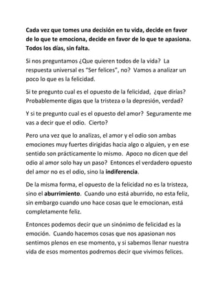 Cada vez que tomes una decisión en tu vida, decide en favor
de lo que te emociona, decide en favor de lo que te apasiona.
Todos los días, sin falta.
Si nos preguntamos ¿Que quieren todos de la vida? La
respuesta universal es “Ser felices”, no? Vamos a analizar un
poco lo que es la felicidad.
Si te pregunto cual es el opuesto de la felicidad, ¿que dirías?
Probablemente digas que la tristeza o la depresión, verdad?
Y si te pregunto cual es el opuesto del amor? Seguramente me
vas a decir que el odio. Cierto?
Pero una vez que lo analizas, el amor y el odio son ambas
emociones muy fuertes dirigidas hacia algo o alguien, y en ese
sentido son prácticamente lo mismo. Apoco no dicen que del
odio al amor solo hay un paso? Entonces el verdadero opuesto
del amor no es el odio, sino la indiferencia.
De la misma forma, el opuesto de la felicidad no es la tristeza,
sino el aburrimiento. Cuando uno está aburrido, no esta feliz,
sin embargo cuando uno hace cosas que le emocionan, está
completamente feliz.
Entonces podemos decir que un sinónimo de felicidad es la
emoción. Cuando hacemos cosas que nos apasionan nos
sentimos plenos en ese momento, y si sabemos llenar nuestra
vida de esos momentos podremos decir que vivimos felices.
 