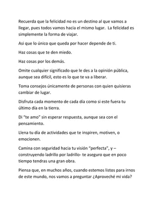 Recuerda que la felicidad no es un destino al que vamos a
llegar, pues todos vamos hacia el mismo lugar. La felicidad es
simplemente la forma de viajar.
Asi que lo único que queda por hacer depende de ti.
Haz cosas que te den miedo.
Haz cosas por los demás.
Omite cualquier significado que le des a la opinión pública,
aunque sea difícil, esto es lo que te va a liberar.
Toma consejos únicamente de personas con quien quisieras
cambiar de lugar.
Disfruta cada momento de cada día como si este fuera tu
último día en la tierra.
Di “te amo” sin esperar respuesta, aunque sea con el
pensamiento.
Llena tu día de actividades que te inspiren, motiven, o
emocionen.
Camina con seguridad hacia tu visión “perfecta”, y –
construyendo ladrillo por ladrillo- te aseguro que en poco
tiempo tendras una gran obra.
Piensa que, en muchos años, cuando estemos listos para irnos
de este mundo, nos vamos a preguntar ¿Aproveché mi vida?
 