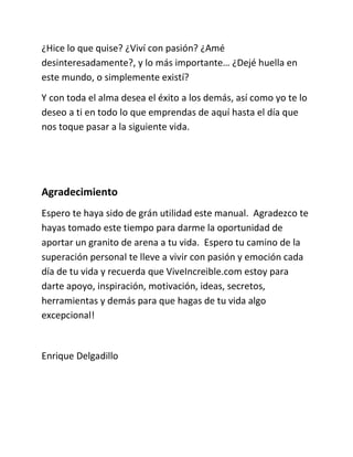 ¿Hice lo que quise? ¿Viví con pasión? ¿Amé
desinteresadamente?, y lo más importante… ¿Dejé huella en
este mundo, o simplemente existí?
Y con toda el alma desea el éxito a los demás, así como yo te lo
deseo a ti en todo lo que emprendas de aquí hasta el día que
nos toque pasar a la siguiente vida.
Agradecimiento
Espero te haya sido de grán utilidad este manual. Agradezco te
hayas tomado este tiempo para darme la oportunidad de
aportar un granito de arena a tu vida. Espero tu camino de la
superación personal te lleve a vivir con pasión y emoción cada
día de tu vida y recuerda que ViveIncreible.com estoy para
darte apoyo, inspiración, motivación, ideas, secretos,
herramientas y demás para que hagas de tu vida algo
excepcional!
Enrique Delgadillo
 
