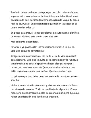 También debes de hacer caso porque descubrí la fórmula para
superar estos sentimientos de insuficiencia e inhabilidad y me
di cuenta de que, sorprendentemente, nada de lo que tu crees
real, lo es. Pues el único significado que tienen las cosas es el
que uno mismo les da.
En pocas palabras, si tienes problemas de autoestima, significa
una cosa: Que no eres quien crees que eres.
Más adelante entenderás.
Entonces, ya pasadas las introducciones, vamos a lo bueno.
Solo una pequeña advertencia:
Si sigues esta información al pie de la letra, tu vida cambiará
para siempre. Si lo que te gusta es la comodidad y la rutina, o
simplemente no estás dispuesto a hacer algo grande por ti
mismo, no leas mas adelante (aunque los dos sabemos que
estás leyendo esto por una razón). Quedaste advertido.
Lo primero que uno debe de saber acerca de la autoestima es
sencillo:
Vivimos en un mundo de causas y efectos, nada se manifiesta
por si solo de la nada. Todo es resultado de algo más. Como
mencioné anteriormente, antes de crear algo primero tuvo que
haber una decisión que llevó a esa creación.
 