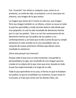 Con “creación” me refiero a cualquier cosa, como es un
producto, un estilo de vida, un proyecto, o en el caso que nos
interesa, una imagen de lo que somos.
La imagen que tienes de ti mismo es solo eso, una imagen.
Pero esa imagen también es un efecto, y tiene su causa en todo
lo que has aprendido y vivido durante toda tu vida desde que
eras pequeño, lo cual ha sido resultado de decisiones hechas
por ti o por tus padres. Esto a su vez fue consecuencia de las
decisiones hechas por los padres de tus padres y sus
contemporáneos y así hasta que te des cuenta de que tu simple
existencia en este mundo no es una casualidad, sino un
conjunto de causas anteriores infinitas que dieron como
resultado tu existencia.
¿Pero esto porqué nos interesa?
Porque todo lo que eres en este momento, incluyendo tu
personalidad y tu ego, son resultado de una imagen que has
creado en tu cabeza de lo que crees que eres, basado en todo
lo que has experimentado a lo largo de tu vida.
Todo lo que aprendiste en tu casa, la forma en que te trataban
tus padres, lo que te enseñaban tus maestros, lo que vivías en
la escuela, el trato que tenías con los demás niños, etc.
 