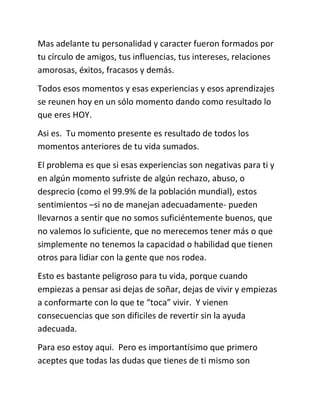 Mas adelante tu personalidad y caracter fueron formados por
tu círculo de amigos, tus influencias, tus intereses, relaciones
amorosas, éxitos, fracasos y demás.
Todos esos momentos y esas experiencias y esos aprendizajes
se reunen hoy en un sólo momento dando como resultado lo
que eres HOY.
Asi es. Tu momento presente es resultado de todos los
momentos anteriores de tu vida sumados.
El problema es que si esas experiencias son negativas para ti y
en algún momento sufriste de algún rechazo, abuso, o
desprecio (como el 99.9% de la población mundial), estos
sentimientos –si no de manejan adecuadamente- pueden
llevarnos a sentir que no somos suficiéntemente buenos, que
no valemos lo suficiente, que no merecemos tener más o que
simplemente no tenemos la capacidad o habilidad que tienen
otros para lidiar con la gente que nos rodea.
Esto es bastante peligroso para tu vida, porque cuando
empiezas a pensar asi dejas de soñar, dejas de vivir y empiezas
a conformarte con lo que te “toca” vivir. Y vienen
consecuencias que son dificiles de revertir sin la ayuda
adecuada.
Para eso estoy aqui. Pero es importantísimo que primero
aceptes que todas las dudas que tienes de ti mismo son
 