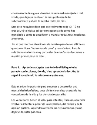 consecuencia de alguna situación pasada mal manejada o mal
vivida, que dejó su huella en lo mas profundo de tu
subconsciente y ahora te acecha todos los días.
Mas esto no quiere decir que ese realmente seas tú! Tú no
eres asi, tú te hiciste así por consecuencia de como has
manejado o como te enseñaron a manejar todas tus situaciones
anteriores.
Yo se que muchas situaciones de nuestro pasado son dificiles y
que como dicen, “no somos de palo” y nos afectan. Pero la
vida tiene una forma muy particular de enseñarnos lecciones y
nuestro primer paso es este:
Paso 1… Aprende a aceptar que todo lo dificil que te ha
pasado son lecciones, donde, si no aprendes la lección, te
seguirá sucediendo lo mismo una y otra vez.
Esto es súper importante para empezar a desarrollar una
mentalidad triunfadora, pues ahi te va un dato acerca de los
vencedores de la vida y los derrotados por ella:
Los vencedores tienen el valor para intentar, fracasar, aprender
y volver a intentar a pesar de la adversidad, del miedo y de la
opinión pública. Aprenden a vencer las circunstancias, y a no
dejarse derrotar por ellas.
 