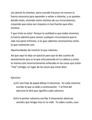 Los demás lo intentan, pero cuando fracasan no reunen la
fuerza necesaria para aprender y volver a intentar, y se quedan
donde están, viviendo como víctimas de sus circunstancias,
creyendo que estas son mayores o mas fuertes que ellos
mismos.
Y que triste es esto! Porque la realidad es que todos tenemos
la fuerza adentro para vencer cualquier circunstancia que la
vida nos pone enfrente, si es que sabemos reconocerlas como
lo que realmente son:
Oportunidades de mostrar lo que valemos.
Así que aquí te dejo un ejecicio para que te des cuenta de
exactamente que es lo que está pasando en tu cabeza y como
tu mente esta incorrectamente enfocada en las cosas que están
“mal” contigo, en lugar de las cosas que estan bien.
Ejercicio:
a) En una hoja de papel dibuja 4 columnas. En cada columna
escribe lo que se pide a continuación. Y al final del
ejercicio te diré que significa cada columna.
b) En la primer columna escribe 3 situaciones adversas
sociales que tengas hoy en tu vida. Ya sabes cuales, esas
 