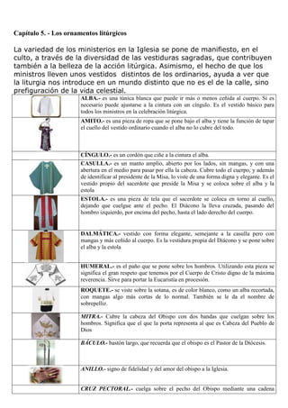 Capítulo 5. - Los ornamentos litúrgicos
La variedad de los ministerios en la Iglesia se pone de manifiesto, en el
culto, a través de la diversidad de las vestiduras sagradas, que contribuyen
también a la belleza de la acción litúrgica. Asimismo, el hecho de que los
ministros lleven unos vestidos distintos de los ordinarios, ayuda a ver que
la liturgia nos introduce en un mundo distinto que no es el de la calle, sino
prefiguración de la vida celestial.
ALBA.- es una túnica blanca que puede ir más o menos ceñida al cuerpo. Si es
necesario puede ajustarse a la cintura con un cíngulo. Es el vestido básico para
todos los ministros en la celebración litúrgica.
AMITO.- es una pieza de ropa que se pone bajo el alba y tiene la función de tapar
el cuello del vestido ordinario cuando el alba no lo cubre del todo.

CÍNGULO.- es un cordón que ciñe a la cintura el alba.
CASULLA.- es un manto amplio, abierto por los lados, sin mangas, y con una
abertura en el medio para pasar por ella la cabeza. Cubre todo el cuerpo, y además
de identificar al presidente de la Misa, lo viste de una forma digna y elegante. Es el
vestido propio del sacerdote que preside la Misa y se coloca sobre el alba y la
estola
ESTOLA.- es una pieza de tela que el sacerdote se coloca en torno al cuello,
dejando que cuelgue ante el pecho. El Diácono la lleva cruzada, pasando del
hombro izquierdo, por encima del pecho, hasta el lado derecho del cuerpo.

DALMÁTICA.- vestido con forma elegante, semejante a la casulla pero con
mangas y más ceñido al cuerpo. Es la vestidura propia del Diácono y se pone sobre
el alba y la estola
HUMERAL.- es el paño que se pone sobre los hombros. Utilizando esta pieza se
significa el gran respeto que tenemos por el Cuerpo de Cristo digno de la máxima
reverencia. Sirve para portar la Eucaristía en procesión.
ROQUETE.- se viste sobre la sotana, es de color blanco, como un alba recortada,
con mangas algo más cortas de lo normal. También se le da el nombre de
sobrepelliz.
MITRA.- Cubre la cabeza del Obispo con dos bandas que cuelgan sobre los
hombros. Significa que el que la porta representa al que es Cabeza del Pueblo de
Dios
BÁCULO.- bastón largo, que recuerda que el obispo es el Pastor de la Diócesis.

ANILLO.- signo de fidelidad y del amor del obispo a la Iglesia.

CRUZ PECTORAL.- cuelga sobre el pecho del Obispo mediante una cadena

 