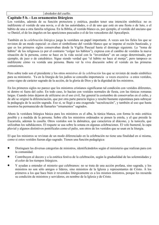 alrededor del cuello.

Capítulo 5 b. - Los ornamentos litúrgicos
Los vestidos, además de su función protectora y estética, pueden tener una intención simbólica: no es
indiferente el vestido de una novia, o el de las autoridades, o el de uno que está en una fiesta o de luto, o el
hábito de una u otra familia religiosa. En la Biblia, el vestido blanco es, por ejemplo, el vestido del anciano que
ve Daniel, el de los ángeles en las apariciones pascuales o el de los vencedores del Apocalipsis.
También en la celebración litúrgica juega la vestidura un papel importante. A veces son los fieles los que se
revisten de un modo especial: es claro el simbolismo del vestido blanco que se impone al recién bautizado, y
que es los primeros siglos conservaban desde la Vigilia Pascual hasta el domingo siguiente. La “toma de
hábito” de los religiosos (o por el contrario “colgar los hábitos”), expresa con el cambio de vestidos la nueva
situación de la persona, como se hace en la vida social con la “investidura” en un cargo determinado, por
ejemplo, de juez o de catedrático. Sigue siendo verdad que “el hábito no hace al monje”, pero tampoco es
indiferente cómo va vestida una persona. Basta ver la viva discusión sobre el vestido en las primeras
comuniones.
Pero sobre todo son el presidente y los otros ministros de la celebración los que se revisten de modo simbólico
para su ministerio. Ya en la liturgia de los judíos se concedía importancia –a veces excesiva– a estos vestidos,
como signo de carácter sagrado de la acción, de la gloria de Dios y de la dignidad de los ministros.
En los primeros siglos no parece que los ministros cristianos significaran tal condición con vestidos diferentes,
ni dentro ni fuera del culto. En todo caso, lo hacían con vestidos normales de fiesta, con las túnicas romanas
largas. Cuando éstas dejaron de utilizarse en el uso civil, fue general la costumbre de conservarlas en el culto, y
de ahí se originó la diferenciación, que por otra parte parecía lógica y resultó bastante espontánea para subrayar
la pedagogía de la acción sagrada. Eso sí, se llegó a una exagerada “sacralización”, y también al uso que hasta
nosotros ha permanecido de llamarles “ornamentos” sagrados.
Ahora la vestidura litúrgica básica para los ministros es el alba, la túnica blanca, con forma lo más estética
posible y a medida de la persona. Sobre ella los ministros ordenados se ponen la estola, y el que preside la
Eucaristía, además la casulla. Otros vestidos son la dalmática, que caracteriza al diácono, y la tunicela, que
utilizaban los subdiáconos. El roquete se usa sobre la sotana en algunas celebraciones. El velo humeral, la capa
pluvial y algunos distintivos pontificales como el palio, son otros de los vestidos que se usan en la liturgia.
El que los ministros se revistan de un modo diferenciado en la celebración no tiene una finalidad en si misma,
como si estos vestidos fueran algo sagrado. Tienen una función pedagógica:
Distinguen las diversas categorías de ministros, identificándolos según el ministerio que realizan para con
la comunidad.
Contribuyen al decoro y a la estética festiva de la celebración, según la gradualidad de las solemnidades y
el color de los tiempos litúrgicos.
Y ayudan a entender el misterio que celebramos: no se trata de una acción profana, sino sagrada, y los
ministros no son sólo amigos o líderes, sino ministros de la Iglesia y representantes de Cristo. A los
primeros a los que hace bien ir revestidos litúrgicamente es a los mismos ministros, porque les recuerda
su condición de ministros y servidores, en nombre de la Iglesia y de Cristo.

 