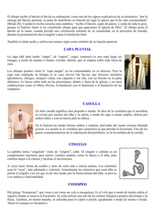 El obispo recibe el báculo el día de su ordenación, como uno de los signos explicativos de su ministerio: “por la
entrega del báculo pastoral, se pone de manifiesto su función de regir la iglesia que le ha sido encomendada”
(Ritual 26). Cuando lo recibe escucha estas palabras: “recibe el báculo, signo de pastor, y cuida de toda tu grey,
porque el Espíritu Santo te ha constituido obispo para que apacientes la Iglesia de Dios”. El obispo porta el
báculo en la mano, cuando preside una celebración solemne de su comunidad, en la procesión de entrada,
durante la proclamación del evangelio y para la bendición final.
También el abad recibe y utiliza este mismo signo como símbolo de su función pastoral.

CAPA PLUVIAL
La capa (del latín tardío “cappa”, de “capere”, coger, contener) es una ropa larga sin
mangas, a modo de manteo o manto, circular, abierto, que se emplea sobre todo fuera de
casa.
Los obispos pueden vestir la “capa magna” en las solemnidades en su diócesis. Pero la
capa más empleada en liturgia es la capa pluvial (de lluvia), que diversos ministros
(presbíteros, clérigos, monjes) visten, con capucha o sin ella, con un broche en la parte
delantera. Lo hacen sobre todo en las procesiones, dentro o fuera de la iglesia, y en otras
celebraciones como el Oficio Divino, la bendición con el Santísimo o la bendición de las
campanas.

CASULLA
En latín casulla significa casa pequeña o tienda. Se dice de la vestidura que el sacerdote
se reviste por encima del alba y la estola, a modo de capa o manto amplio, abierta por
ambos lados y con un hueco para la cabeza.
En la historia ha tenido formas nobles y amplias, derivadas del manto romano llamado
pénula. La casulla es la vestidura que caracteriza al que preside la Eucaristía. Uno de los
gestos complementarios de la ordenación del presbítero, es la investidura de la casulla.

CINGULO
La palabra latina “cingulum” viene de “cingere”, ceñir. El cíngulo o ceñidor es un
complemento necesario para ciertos vestidos amplios como la túnica o el alba, para
ceñirlos mejor a la cintura y facilitar el movimiento.
A veces tiene forma de cordón y otras de cinta más o menos anchas. Los orientales
usan la “zona”, más adornada y colorista. Actualmente los ministros que usan alba se
ponen el cíngulo, a no ser que ya de otro modo, por la forma misma del alba, se provea
a su estética y funcionalidad.

CONOPEO
Del griego “konopeion”, que viene a ser como un velo o mosquitera. Es el velo que a modo de tienda cubría el
sagrario donde se reserva la Eucaristía. Se solía utilizar una tela de los colores litúrgicos propios del tiempo o la
fiesta. También, en menor tamaño, se utilizaba para el copón o píxide, igualmente a modo de manto o tienda.
Ahora el conopeo es facultativo.

 