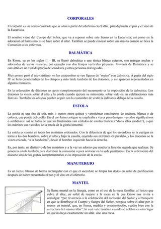 CORPORALES
El corporal es un lienzo cuadrado que se sitúa a partir del ofertorio en el altar, para depositar el pan y el vino de
la Eucaristía.
El nombre viene del Cuerpo del Señor, que va a reposar sobre este lienzo en la Eucaristía; así como en la
adoración al Santísimo, si se hace sobre el altar. También se puede colocar sobre una mesita cuando se lleva la
Comunión a los enfermos.

DALMÁTICA
En Roma, ya en los siglos II – III, se llamó dalmática a una túnica blanca exterior, con mangas anchas y
adornadas de varias maneras, por ejemplo con dos franjas verticales púrpuras. Provenía de Dalmática y se
convirtió en un vestido propio de senadores y otras personas distinguidas.
Muy pronto pasó al uso cristiano: en las catacumbas se ven figuras de “orates” con dalmática. A partir del siglo
IV se hizo característica de los obispos y más tarde también de los diáconos, y así aparecen representados en
algunos mosaicos.
En la ordenación de diáconos un gesto complementario del sacramento es la imposición de la dalmática. Los
diáconos la visten sobre el alba y la estola cuando ejercen su ministerio, sobre todo en las celebraciones más
festivas. También los obispos pueden seguir con la costumbre de vestir la dalmática debajo de la casulla.

ESTOLA
La estola es una tira de tela, más o menos entre quince y veinticinco centímetros de anchura, blanca o de
colores, que pende del cuello. En el uso latino antiguo se empleaba a veces para designar vestidos significativos
o simbólicos: así se habla de que los bautizados van vestidos de estolas blancas (“stolis albis candidi”), o que
los mártires van vestidos de la estola de la gloria inmortal.
La estola es común en todos los ministros ordenados. Con la diferencia de que los sacerdotes se la cuelgan en
torno a los dos hombros, sobre el alba y bajo la casulla, cayendo sus extremos en paralelo, y los diáconos se la
visten cruzada, “a la bandolera”, desde el hombro izquierdo hacia la derecha.
Es, por tanto, un distintivo de los ministros y a la vez un adorno que resalta la función sagrada que realizan. Se
ponen la estola también para distribuir la comunión o para sentarse en la sede penitencial. En la ordenación del
diácono uno de los gestos complementarios es la imposición de la estola.

MANUTERGIO
Es un lienzo blanco de forma rectangular con el que el sacerdote se limpia los dedos en señal de purificación
después de haber presentado el pan y el vino en el ofertorio.

MANTEL
Se llama mantel en la liturgia, como en el uso de la mesa familiar, al lienzo que
cubre el altar, en señal de respeto a la mesa en la que Cristo nos invita a
comulgar: “por reverencia a la celebración del memorial del Señor y al banquete
en que se distribuye el Cuerpo y Sangre del Señor, póngase sobre el altar por lo
menos un mantel, que, en forma, medida y ornamentación, cuadre bien con la
estructura del mismo altar”, lo cual vale también cuando se celebra en otro lugar
en que no haya exactamente un altar, sino una mesa.

 