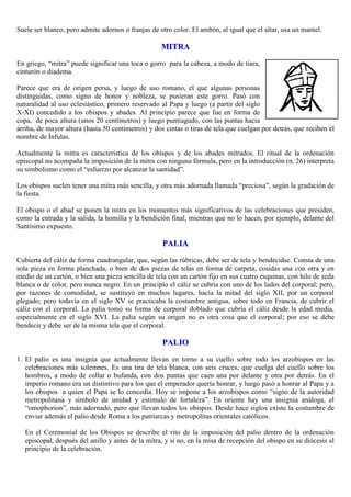 Suele ser blanco, pero admite adornos o franjas de otro color. El ambón, al igual que el altar, usa un mantel.

MITRA
En griego, “mitra” puede significar una toca o gorro para la cabeza, a modo de tiara,
cinturón o diadema.
Parece que era de origen persa, y luego de uso romano, el que algunas personas
distinguidas, como signo de honor y nobleza, se pusieran este gorro. Pasó con
naturalidad al uso eclesiástico, primero reservado al Papa y luego (a partir del siglo
X-XI) concedido a los obispos y abades. Al principio parece que fue en forma de
copa, de poca altura (unos 20 centímetros) y luego puntiagudo, con las puntas hacia
arriba, de mayor altura (hasta 50 centímetros) y dos cintas o tiras de tela que cuelgan por detrás, que reciben el
nombre de Ínfulas.
Actualmente la mitra es característica de los obispos y de los abades mitrados. El ritual de la ordenación
episcopal no acompaña la imposición de la mitra con ninguna fórmula, pero en la introducción (n. 26) interpreta
su simbolismo como el “esfuerzo por alcanzar la santidad”.
Los obispos suelen tener una mitra más sencilla, y otra más adornada llamada “preciosa”, según la gradación de
la fiesta.
El obispo o el abad se ponen la mitra en los momentos más significativos de las celebraciones que presiden,
como la entrada y la salida, la homilía y la bendición final, mientras que no lo hacen, por ejemplo, delante del
Santísimo expuesto.

PALIA
Cubierta del cáliz de forma cuadrangular, que, según las rúbricas, debe ser de tela y bendecidse. Consta de una
sola pieza en forma planchada, o bien de dos piezas de telas en forma de carpeta, cosidas una con otra y en
medio de un cartón, o bien una pieza sencilla de tela con un cartón fijo en sus cuatro esquinas, con hilo de seda
blanca o de color, pero nunca negro. En un principio el cáliz se cubría con uno de los lados del corporal; pero,
por razones de comodidad, se sustituyó en muchos lugares, hacia la mitad del siglo XII, por un corporal
plegado; pero todavía en el siglo XV se practicaba la costumbre antigua, sobre todo en Francia, de cubrir el
cáliz con el corporal. La palia tomó su forma de corporal doblado que cubría el cáliz desde la edad media,
especialmente en el siglo XVI. La palia según su origen no es otra cosa que el corporal; por eso se debe
bendecir y debe ser de la misma tela que el corporal.

PALIO
1. El palio es una insignia que actualmente llevan en torno a su cuello sobre todo los arzobispos en las
celebraciones más solemnes. Es una tira de tela blanca, con seis cruces, que cuelga del cuello sobre los
hombros, a modo de collar o bufanda, con dos puntas que caen una por delante y otra por detrás. En el
imperio romano era un distintivo para los que el emperador quería honrar, y luego pasó a honrar al Papa y a
los obispos a quien el Papa se lo concedía. Hoy se impone a los arzobispos como “signo de la autoridad
metropolitana y símbolo de unidad y estimulo de fortaleza”. En oriente hay una insignia análoga, el
“omophorion”, más adornado, pero que llevan todos los obispos. Desde hace siglos existe la costumbre de
enviar además el palio desde Roma a los patriarcas y metropolitas orientales católicos.
En el Ceremonial de los Obispos se describe el rito de la imposición del palio dentro de la ordenación
episcopal, después del anillo y antes de la mitra, y si no, en la misa de recepción del obispo en su diócesis al
principio de la celebración.

 