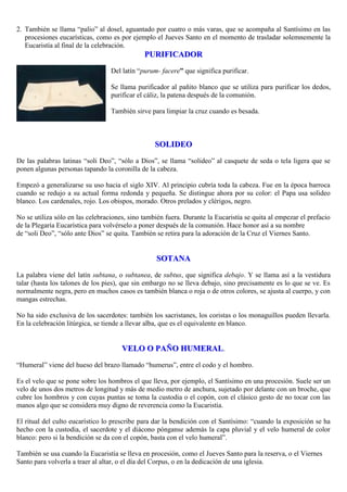2. También se llama “palio” al dosel, aguantado por cuatro o más varas, que se acompaña al Santísimo en las
procesiones eucarísticas, como es por ejemplo el Jueves Santo en el momento de trasladar solemnemente la
Eucaristía al final de la celebración.

PURIFICADOR
Del latín “purum- facere” que significa purificar.
Se llama purificador al pañito blanco que se utiliza para purificar los dedos,
purificar el cáliz, la patena después de la comunión.
También sirve para limpiar la cruz cuando es besada.

SOLIDEO
De las palabras latinas “soli Deo”, “sólo a Dios”, se llama “solideo” al casquete de seda o tela ligera que se
ponen algunas personas tapando la coronilla de la cabeza.
Empezó a generalizarse su uso hacia el siglo XIV. Al principio cubría toda la cabeza. Fue en la época barroca
cuando se redujo a su actual forma redonda y pequeña. Se distingue ahora por su color: el Papa usa solideo
blanco. Los cardenales, rojo. Los obispos, morado. Otros prelados y clérigos, negro.
No se utiliza sólo en las celebraciones, sino también fuera. Durante la Eucaristía se quita al empezar el prefacio
de la Plegaría Eucarística para volvérselo a poner después de la comunión. Hace honor así a su nombre
de “soli Deo”, “sólo ante Dios” se quita. También se retira para la adoración de la Cruz el Viernes Santo.

SOTANA
La palabra viene del latín subtana, o subtanea, de subtus, que significa debajo. Y se llama así a la vestidura
talar (hasta los talones de los pies), que sin embargo no se lleva debajo, sino precisamente es lo que se ve. Es
normalmente negra, pero en muchos casos es también blanca o roja o de otros colores, se ajusta al cuerpo, y con
mangas estrechas.
No ha sido exclusiva de los sacerdotes: también los sacristanes, los coristas o los monaguillos pueden llevarla.
En la celebración litúrgica, se tiende a llevar alba, que es el equivalente en blanco.

VELO O PAÑO HUMERAL.
“Humeral” viene del hueso del brazo llamado “humerus”, entre el codo y el hombro.
Es el velo que se pone sobre los hombros el que lleva, por ejemplo, el Santísimo en una procesión. Suele ser un
velo de unos dos metros de longitud y más de medio metro de anchura, sujetado por delante con un broche, que
cubre los hombros y con cuyas puntas se toma la custodia o el copón, con el clásico gesto de no tocar con las
manos algo que se considera muy digno de reverencia como la Eucaristía.
El ritual del culto eucarístico lo prescribe para dar la bendición con el Santísimo: “cuando la exposición se ha
hecho con la custodia, el sacerdote y el diácono pónganse además la capa pluvial y el velo humeral de color
blanco: pero si la bendición se da con el copón, basta con el velo humeral”.
También se usa cuando la Eucaristía se lleva en procesión, como el Jueves Santo para la reserva, o el Viernes
Santo para volverla a traer al altar, o el día del Corpus, o en la dedicación de una iglesia.

 