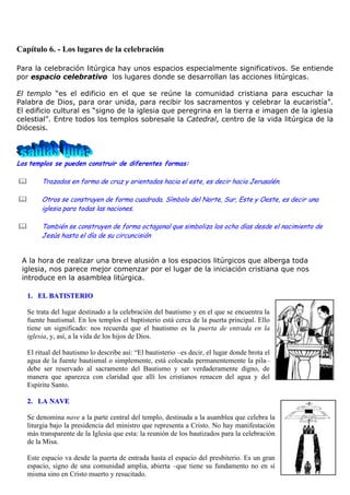 Capítulo 6. - Los lugares de la celebración
Para la celebración litúrgica hay unos espacios especialmente significativos. Se entiende
por espacio celebrativo los lugares donde se desarrollan las acciones litúrgicas.
El templo “es el edificio en el que se reúne la comunidad cristiana para escuchar la
Palabra de Dios, para orar unida, para recibir los sacramentos y celebrar la eucaristía”.
El edificio cultural es “signo de la iglesia que peregrina en la tierra e imagen de la iglesia
celestial”. Entre todos los templos sobresale la Catedral, centro de la vida litúrgica de la
Diócesis.

Los templos se pueden construir de diferentes formas:



Trazados en forma de cruz y orientados hacia el este, es decir hacia Jerusalén.



Otros se construyen de forma cuadrada. Símbolo del Norte, Sur, Este y Oeste, es decir una
iglesia para todas las naciones.



También se construyen de forma octagonal que simboliza los ocho días desde el nacimiento de
Jesús hasta el día de su circuncisión

A la hora de realizar una breve alusión a los espacios litúrgicos que alberga toda
iglesia, nos parece mejor comenzar por el lugar de la iniciación cristiana que nos
introduce en la asamblea litúrgica.
1. EL BATISTERIO
Se trata del lugar destinado a la celebración del bautismo y en el que se encuentra la
fuente bautismal. En los templos el baptisterio está cerca de la puerta principal. Ello
tiene un significado: nos recuerda que el bautismo es la puerta de entrada en la
iglesia, y, así, a la vida de los hijos de Dios.
El ritual del bautismo lo describe así: “El bautisterio –es decir, el lugar donde brota el
agua de la fuente bautismal o simplemente, está colocada permanentemente la pila–
debe ser reservado al sacramento del Bautismo y ser verdaderamente digno, de
manera que aparezca con claridad que allí los cristianos renacen del agua y del
Espíritu Santo.
2. LA NAVE
Se denomina nave a la parte central del templo, destinada a la asamblea que celebra la
liturgia bajo la presidencia del ministro que representa a Cristo. No hay manifestación
más transparente de la Iglesia que esta: la reunión de los bautizados para la celebración
de la Misa.
Este espacio va desde la puerta de entrada hasta el espacio del presbiterio. Es un gran
espacio, signo de una comunidad amplia, abierta –que tiene su fundamento no en sí
misma sino en Cristo muerto y resucitado.

 