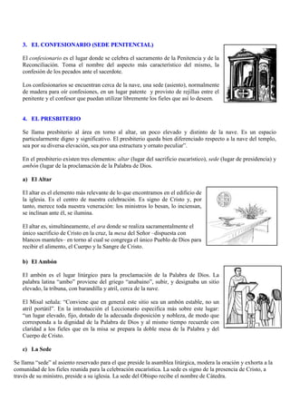 3. EL CONFESIONARIO (SEDE PENITENCIAL)
El confesionario es el lugar donde se celebra el sacramento de la Penitencia y de la
Reconciliación. Toma el nombre del aspecto más característico del mismo, la
confesión de los pecados ante el sacerdote.
Los confesionarios se encuentran cerca de la nave, una sede (asiento), normalmente
de madera para oír confesiones, en un lugar patente y provisto de rejillas entre el
penitente y el confesor que puedan utilizar libremente los fieles que así lo deseen.

4. EL PRESBITERIO
Se llama presbiterio al área en torno al altar, un poco elevado y distinto de la nave. Es un espacio
particularmente digno y significativo. El presbiterio queda bien diferenciado respecto a la nave del templo,
sea por su diversa elevación, sea por una estructura y ornato peculiar”.
En el presbiterio existen tres elementos: altar (lugar del sacrificio eucarístico), sede (lugar de presidencia) y
ambón (lugar de la proclamación de la Palabra de Dios.
a) El Altar
El altar es el elemento más relevante de lo que encontramos en el edificio de
la iglesia. Es el centro de nuestra celebración. Es signo de Cristo y, por
tanto, merece toda nuestra veneración: los ministros lo besan, lo inciensan,
se inclinan ante él, se ilumina.
El altar es, simultáneamente, el ara donde se realiza sacramentalmente el
único sacrificio de Cristo en la cruz, la mesa del Señor –dispuesta con
blancos manteles– en torno al cual se congrega el único Pueblo de Dios para
recibir el alimento, el Cuerpo y la Sangre de Cristo.
b) El Ambón
El ambón es el lugar litúrgico para la proclamación de la Palabra de Dios. La
palabra latina “ambo” proviene del griego “anabaino”, subir, y designaba un sitio
elevado, la tribuna, con barandilla y atril, cerca de la nave.
El Misal señala: “Conviene que en general este sitio sea un ambón estable, no un
atril portátil”. En la introducción el Leccionario especifica más sobre este lugar:
“un lugar elevado, fijo, dotado de la adecuada disposición y nobleza, de modo que
corresponda a la dignidad de la Palabra de Dios y al mismo tiempo recuerde con
claridad a los fieles que en la misa se prepara la doble mesa de la Palabra y del
Cuerpo de Cristo.
c) La Sede
Se llama “sede” al asiento reservado para el que preside la asamblea litúrgica, modera la oración y exhorta a la
comunidad de los fieles reunida para la celebración eucarística. La sede es signo de la presencia de Cristo, a
través de su ministro, preside a su iglesia. La sede del Obispo recibe el nombre de Cátedra.

 