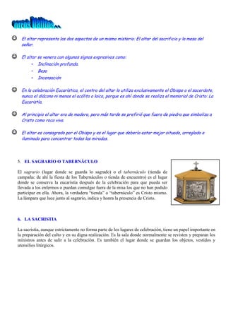 

El altar representa los dos aspectos de un mismo misterio: El altar del sacrificio y la mesa del
señor.



El altar se venera con algunos signos expresivos como:

-

Inclinación profunda.
Beso
Incensación



En la celebración Eucarística, el centro del altar lo utiliza exclusivamente el Obispo o el sacerdote,
nunca el diácono ni menos el acólito o laico, porque es ahí donde se realiza el memorial de Cristo: La
Eucaristía.



Al principio el altar era de madera, pero más tarde se prefirió que fuera de piedra que simboliza a
Cristo como roca viva.



El altar es consagrado por el Obispo y es el lugar que debería estar mejor situado, arreglado e
iluminado para concentrar todas las miradas.

5. EL SAGRARIO O TABERNÁCULO
El sagrario (lugar donde se guarda lo sagrado) o el tabernáculo (tienda de
campaña: de ahí la fiesta de los Tabernáculos o tienda de encuentro) es el lugar
donde se conserva la eucaristía después de la celebración para que pueda ser
llevada a los enfermos o puedan comulgar fuera de la misa los que no han podido
participar en ella. Ahora, la verdadera “tienda” o “tabernáculo” es Cristo mismo.
La lámpara que luce junto al sagrario, indica y honra la presencia de Cristo.

6. LA SACRISTIA
La sacristía, aunque estrictamente no forma parte de los lugares de celebración, tiene un papel importante en
la preparación del culto y en su digna realización. Es la sala donde normalmente se revisten y preparan los
ministros antes de salir a la celebración. Es también el lugar donde se guardan los objetos, vestidos y
utensilios litúrgicos.

 