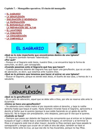 Capítulo 7. – Monaguillos operativos. El rincón del monaguillo
+
+
+
+
+
+
+
+
+
+

EL SAGRARIO
LA GENUFLEXIÓN
INCLINACIÓN O REVERENCIA
LA INCENSACIÓN
EL MONAGUILLO ATRIL
LA PREPARACIÓN DEL ALTAR
EL LAVATORIO
LA COMUNIÓN
LA CONSAGRACIÓN
LA CAMPANILLA

EL SAGRARIO
¿Qué es lo más importante que encontramos dentro de una Iglesia?
- El Sagrario (también llamado Tabernáculo)
¿Por qué?
- Porque en el Sagrario está Jesús, nuestro Dios, y se encuentra bajo la forma de
comunión, es decir, pan consagrado.
¿Cuando pasamos ante el Sagrario qué hay que hacer?
- Cuando pasamos delante del Sagrario hay que hacer una genuflexión, que es un acto
de adoración, es decir, que estamos ante nuestro Dios.
¿Qué es lo primero que tenemos que hacer al entrar en una Iglesia?
- Buscar el Sagrario, porque es donde está Jesús, el Dueño de esa casa, y hemos de ir a
saludarle.

LA
GENUFLEXIÓN
¿Qué es la genuflexión?
- Es un acto de adoración, aquel que se debe sólo a Dios, por ello se reserva sólo ante la
Eucaristía.
¿Cómo se hace una genuflexión?
- Se adelanta como medio metro el pie izquierdo sobre el derecho, y baja la rodilla
derecha hasta que toque el suelo. Hazla siempre mirando hacia el Sagrario, aprovecha a
decirle al Señor que le quieres (porque lo que estás haciendo es un gesto de cariño
hacia El). No la hagas con precipitación, sino despacio, para que El vea que le quieres.
¿Cuándo se hace?
- Siempre que pases por delante del Sagrario (es conveniente que al entrar en la Iglesia
busques el lugar y desde lejos o acercándote la hagas); al comenzar y al terminar la
Misa si el sagrario está tras el altar mayor; durante la Misa siempre que haya pasado la
consagración y tengas que cruzar de un lado al otro del altar; también se hace el
Viernes Santo ante la cruz, ya que ese día no hay Eucaristía, porque no hay Misa.

 