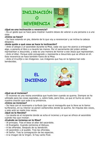INCLINACIÓN
O
REVERENCIA
¿Qué es una inclinación o reverencia?
- Es un gesto que se hace para mostrar nuestro deseo de valorar a una persona o a una
cosa.
¿Cómo se hace?
- Se hace estando en pie, delante de lo que voy a reverenciar y se inclina la cabeza
despacio.
¿Ante quién o qué cosa se hace la inclinación?
- Ante el obispo o al sacerdote durante la Misa, cada vez que me acerco a entregarle
algo, a ponerle el libro o a lavarle las manos. Por el sacramento del orden ambos
representan a Jesucristo, y esta es una manera de honrar a ese Jesús que representan.
- Ante el Altar. Porque está consagrado y representa a Jesucristo que se ofrece en él.
Esta reverencia se hace también fuera de la Misa.
- Ante el Crucifijo o las Imágenes. Las imágenes que hay en la Iglesia han sido
bendecidas.

EL
INCIENSO
¿Qué es el incienso?
- El incienso es una resina aromática que huele bien cuando se quema. Siempre se ha
utilizado para las cosas sagradas, y, sobre todo, para Dios, ya que el humo es como
nuestra oración que sube a su presencia.
¿Cómo se inciensa?
- Se hace con el incensario o turíbulo (por eso el monaguillo que lo lleva se le llama:
turiferario), en su interior se ponen carboncillos donde se quema. Se impulsa dos veces,
y este acto se repite tres veces.
¿Qué es la Naveta?
- La naveta es el recipiente donde se echa el incienso y el que se ofrece al sacerdote
cuando hay que incesar.
¿Cuándo se inciensa en la Misa?
- Al principio. Tras el beso al altar del sacerdote.
- Al Evangelio. Cuando comienza el Aleluya.
- A las ofrendas. Después de su bendición.
- Al sacerdote y al pueblo. Tras las ofrendas.
- Al Señor. Tras la consagración de las especies.
- A la imagen de la Virgen. Si hay canto final.

 