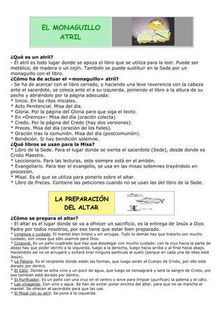 EL MONAGUILLO
ATRIL
¿Qué es un atril?
- El atril es todo lugar donde se apoya el libro que se utiliza para la leer. Puede ser
metálico, de madera o un cojín. También se puede sustituir en la Sede por un
monaguillo con el libro.
¿Cómo ha de actuar el «monaguillo» atril?
- Se ha de acercar con el libro cerrado, y haciendo una leve reverencia con la cabeza
ante el sacerdote, se coloca ante el a su izquierda, poniendo el libro a la altura de su
pecho y abriéndolo por la página adecuada:
* Inicio. En los ritos iniciales.
* Acto Penitencial. Misa del día.
* Gloria. Por la página del Gloria para que siga el texto.
* En «Oremos»: Misa del día (oración colecta)
* Credo. Por la página del Credo (hay dos versiones).
* Preces. Misa del día (oración de los fieles).
* Oración tras la comunión. Misa del día (postcomunión).
* Bendición. Si hay bendición solemne.
¿Qué libros se usan para la Misa?
* Libro de la Sede. Para el lugar donde se sienta el sacerdote (Sede), desde donde es
Cristo Maestro.
* Leccionario. Para las lecturas, este siempre está en el ambón.
* Evangeliario. Para leer el evangelio, se usa en las misas solemnes trayéndolo en
procesión.
* Misal. Es el que se utiliza para ponerlo sobre el altar.
* Libro de Preces. Contiene las peticiones cuando no se usan las del libro de la Sede.

LA PREPARACIÓN
DEL ALTAR
¿Cómo se prepara el altar?
- El altar es el lugar donde se va a ofrecer un sacrificio, es la entrega de Jesús a Dios
Padre por todos nosotros, por eso tiene que estar bien preparado.
* Limpieza y cuidado. El mantel bien limpio y sin arrugas. Todo lo demás hay que tratarlo con mucho
cuidado, son cosas que sólo usamos para Dios.
* Corporal. Es un paño cuadrado que hay que desplegar con mucho cuidado: con la cruz hacia la parte de
abajo hay que poder abrirlo a la izquierda, luego a la derecha, luego hacia arriba y al final hacia abajo.
Haciéndolo así no se arrugará y evitará tirar ninguna partícula al suelo (porque en cada una de ellas está
Jesús).
* La Patena. Es el recipiente donde están las formas, que luego serán el Cuerpo de Cristo, por ello está
dorado por dentro.
* El Cáliz. Donde se echa vino y un poco de agua, que luego se consagrará y será la sangre de Cristo, por
eso también está dorado por dentro.
* El Purificador. Es un paño con una cruz en el centro y sirve para limpiar (purificar) la patena y el cáliz.
* Las vinageras. Con vino y agua. Se han de evitar poner encima del altar, para que no se manche el
mantel. Se ofrecen al sacerdote para que las use.
* El Misal con su atril. Se pone a la izquierda.

 
