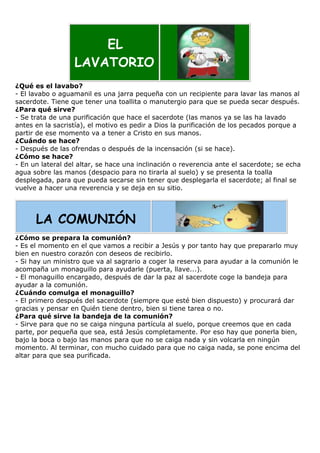 EL
LAVATORIO
¿Qué es el lavabo?
- El lavabo o aguamanil es una jarra pequeña con un recipiente para lavar las manos al
sacerdote. Tiene que tener una toallita o manutergio para que se pueda secar después.
¿Para qué sirve?
- Se trata de una purificación que hace el sacerdote (las manos ya se las ha lavado
antes en la sacristía), el motivo es pedir a Dios la purificación de los pecados porque a
partir de ese momento va a tener a Cristo en sus manos.
¿Cuándo se hace?
- Después de las ofrendas o después de la incensación (si se hace).
¿Cómo se hace?
- En un lateral del altar, se hace una inclinación o reverencia ante el sacerdote; se echa
agua sobre las manos (despacio para no tirarla al suelo) y se presenta la toalla
desplegada, para que pueda secarse sin tener que desplegarla el sacerdote; al final se
vuelve a hacer una reverencia y se deja en su sitio.

LA COMUNIÓN
¿Cómo se prepara la comunión?
- Es el momento en el que vamos a recibir a Jesús y por tanto hay que prepararlo muy
bien en nuestro corazón con deseos de recibirlo.
- Si hay un ministro que va al sagrario a coger la reserva para ayudar a la comunión le
acompaña un monaguillo para ayudarle (puerta, llave...).
- El monaguillo encargado, después de dar la paz al sacerdote coge la bandeja para
ayudar a la comunión.
¿Cuándo comulga el monaguillo?
- El primero después del sacerdote (siempre que esté bien dispuesto) y procurará dar
gracias y pensar en Quién tiene dentro, bien si tiene tarea o no.
¿Para qué sirve la bandeja de la comunión?
- Sirve para que no se caiga ninguna partícula al suelo, porque creemos que en cada
parte, por pequeña que sea, está Jesús completamente. Por eso hay que ponerla bien,
bajo la boca o bajo las manos para que no se caiga nada y sin volcarla en ningún
momento. Al terminar, con mucho cuidado para que no caiga nada, se pone encima del
altar para que sea purificada.

 