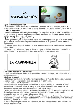 LA
CONSAGRACIÓN
¿Qué es la consagración?
- Es el momento más importante de la Misa, cuando el sacerdote invoca (llama) al
Espíritu Santo para que transforme el pan y el vino en el Cuerpo y la Sangre de Jesús.
¿Cuándo empieza?
- Empieza cuando el sacerdote pone las dos manos unidas sobre el cáliz y la patena. Es
el momento en el que se toca la campanilla para avisar a los fieles para ponernos de
rodillas porque Dios va a venir aquí.
¿Qué hace el monaguillo mientras?
- Tiene que adorar, es decir, decirle a Jesús que se hace presente que Él nuestro Dios y
que le damos nuestro corazón; también le decimos que le queremos y que estamos
agradecidos
- El que inciensa. Se pone delante del altar y lo hace cuando se elevan el Pan y el Vino
consagrados.
- El que toca la campanilla. Toca al elevar el Pan y el vino consagrados y después de
hacer el sacerdote la genuflexión para que los fieles se pongan en pie.

LA CAMPANILLA
¿Para qué se toca la campanilla?
- La campanilla sirve de llamada de atención a los fieles que participan en la Misa ante
algo importante.
¿Cuándo se toca?
- Se toca para avisar al momento más importante de la Misa: La Consagración, donde
Jesús se va a hacer presente bajo las especies de pan y vino.
- Los momentos oportunos son:
* Al comienzo de la «Epíclesis» o invocación al Espíritu Santo. El sacerdote lo indica
poniendo las dos manos sobre el pan y el vino, en este momento los fieles han de
ponerse de rodillas y se toca la campana con un toque largo.
* Al elevar el Cuerpo de Cristo. Tras la consagración del pan, el sacerdote muestra a los
fieles el pan consagrado, en este momento se hacen tres toques cortos con la
campanilla para que miremos y adoremos a Cristo
* Al elevar la Sangre de Cristo. Tras la consagración del vino, el sacerdote muestra a los
fieles el cáliz, en este momento se hacen tres toques cortos con la campanilla para que
miremos y adoremos al Señor.
* Tras la segunda genuflexión del sacerdote. Se hace un toque largo para invitar a los
fieles a ponerse en pie.

 