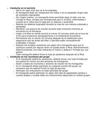 Conducta en el servicio
o Servir en cada misa que se le ha asignado.
o El monaguillo debe ser respetuoso con todos y no es aceptado ningún tipo
de conducta inapropiada
o Por ningún motivo, un monaguillo tiene permitido dejar el altar una vez
iniciada la Misa, excepto por emergencias para ir al baño, enfermedad o
cuando se le indica que lo haga por un diácono o sacerdote
o Realizar los deberes asignados durante la misa de una manera ordenada y
apropiada
o Mantener una postura de oración durante todo momento mientras se
encuentra en la Parroquia
o Llegar a la Misa en donde servirá al menos 15 minutos antes de la hora de
inicio para prepararse apropiadamente a la Celebración Eucarística
o Permanecer por lo menos 10 minutos después de la celebración para
asegurarse que las áreas del Altar y Sacristía estén correctamente
ordenadas y limpias
o Realizar los arreglos necesarios con algún otro monaguillo para que lo
sustituya cuando por alguna razón no pueda asistir a Misa. Adicionalmente,
deberá presentar una nota indicando el motivo y deberá ir firmada por sus
padres
o Todo monaguillo deberá firma la hoja de asistencia después de la Misa
Conducta en las reuniones del grupo
o Si el monaguillo saldrá de vacaciones, deberá enviar una nota firmada por
sus padres al menos con dos semanas de anticipación
o Asistir a todas las reuniones y sesiones de oración de los monaguillos
o Si un monaguillo desea participar en cualquier evento del grupo, es
necesario que los padres firmen la hoja de permiso
o Participar con entusiasmo en toda actividad del grupo
o El monaguillo podrá participar en algún otro tipo de apostolado siempre y
cuando acepte y cumpla todos los compromisos adquiridos en ambos grupos

 