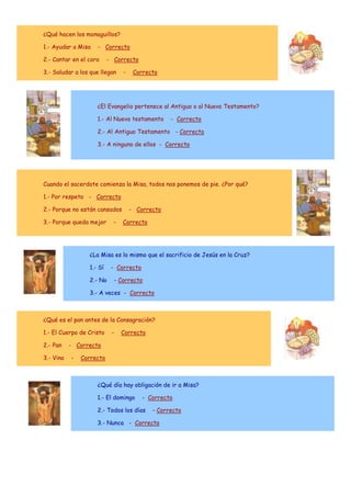¿Qué hacen los monaguillos?
1.- Ayudar a Misa

- Correcto

2.- Cantar en el coro

- Correcto

3.- Saludar a los que llegan

-

Correcto

¿El Evangelio pertenece al Antiguo o al Nuevo Testamento?
1.- Al Nuevo testamento

- Correcto

2.- Al Antiguo Testamento - Correcto
3.- A ninguno de ellos - Correcto

Cuando el sacerdote comienza la Misa, todos nos ponemos de pie. ¿Por qué?
1.- Por respeto - Correcto
2.- Porque no están cansados
3.- Porque queda mejor

-

- Correcto
Correcto

¿La Misa es lo mismo que el sacrificio de Jesús en la Cruz?
1.- Sí
2.- No

- Correcto
- Correcto

3.- A veces - Correcto

¿Qué es el pan antes de la Consagración?
1.- El Cuerpo de Cristo
2.- Pan
3.- Vino

-

Correcto

- Correcto
-

Correcto

¿Qué día hay obligación de ir a Misa?
1.- El domingo

- Correcto

2.- Todos los días

- Correcto

3.- Nunca - Correcto

 