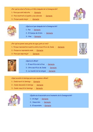 ¿Por qué se alza la Forma y el Cáliz después de la Consagración?
1.- Para que esté más alta

-

Correcto

2.- Para mostrarlo al pueblo y sea adorada
3.- Porque queda mejor

-

- Correcto

Correcto

¿Qué es el pan después de la Consagración?
1.- Pan

- Correcto

2.- El Cuerpo de Cristo

- Correcto

3.- Vino - Correcto

¿Por qué se ponen unas gotas de agua junto al vino?
1.- Porque representan nuestra unión al sacrificio de Jesús -

Correcto

2.- Porque no representa nada - Correcto
3.- Para que sepa mejor

-

Correcto

¿Qué es la Misa?
1.- El sacrificio de la Cruz
2.- Otro sacrificio de Jesús

- Correcto
- Correcto

3.- La reunión de los amigos - Correcto

¿Qué sucedió el domingo para que vayamos a Misa?
1.- Jesús murió el domingo -

Correcto

2.- Jesús descansó el domingo - Correcto
3.- Jesús resucitó el domingo - Correcto

¿Quién es el sacerdote en el momento de la Consagración?
1.- Un ángel
2.- Jesucristo

- Correcto
- Correcto

3.- El sacerdote - Correcto

 