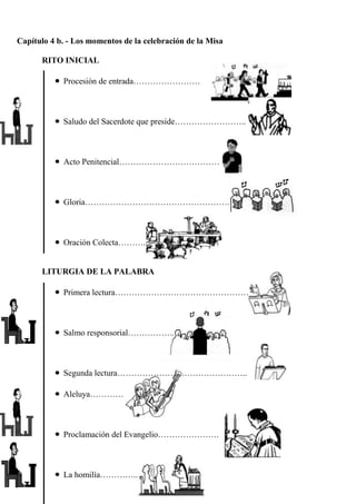Capítulo 4 b. - Los momentos de la celebración de la Misa
RITO INICIAL
Procesión de entrada……………………

Saludo del Sacerdote que preside……………………..

Acto Penitencial………………………………

Gloria…………………………………………….

Oración Colecta……….

LITURGIA DE LA PALABRA
Primera lectura…………………………………………

Salmo responsorial……………..

Segunda lectura………………………………………..
Aleluya…………

Proclamación del Evangelio………………….

La homilía…………..

 