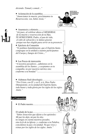 diciendo: Tomad y comed…”
Aclamación de la asamblea…………………
“Anunciamos tu muerte, proclamamos tu
Resurrección, ven, Señor Jesús.”

Anamnesis y ofertorio................................................
“Así pues, al celebrar ahora el MEMORIAL
de la muerte y resurrección de tu Hijo,
TE OFRECEMOS, Padre, el pan de vida,
el cáliz de salvación y te damos gracias
porque nos has elegido para servir en tu presencia.”
Epíclesis de Comunión
“Te pedimos humildemente, que el Espíritu Santo
congregue en la unidad a cuantos participamos
del Cuerpo y Sangre de Cristo…”

Las Preces de intercesión
“A nosotros pecadores…admítenos en la
asamblea de los Santos…y aceptamos en tu
compañía, no por nuestros méritos sino
conforme a tu bondad.”…............................................

Alabanza final (doxología)…………………………….
“Por Cristo, con El y en E, a ti, Dios Padre
Omnipotente, en la unidad del Espíritu Santo,
todo honor y toda gloria por los siglos de los siglos.
Amén.”

La Comunión
El Padre nuestro…………………………..
El saludo de la paz…………………………………
“Señor Jesucristo que dijiste a los apóstoles:
Mi paz les dejo, mi paz les doy,
no tengas en cuenta nuestros pecados,
sino la fe de tu Iglesia y, conforme a tu Palabra,
concédenos la paz y la unidad. Tú que vives y
reinas por los siglos de los siglos. Amén.”

 
