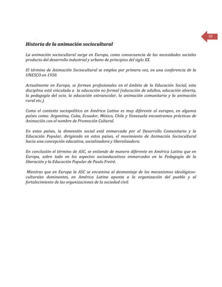 10
Historia de la animación sociocultural
La animación sociocultural surge en Europa, como consecuencia de las necesidades sociales
producto del desarrollo industrial y urbano de principios del siglo XX.
El término de Animación Sociocultural se emplea por primera vez, en una conferencia de la
UNESCO en 1950.
Actualmente en Europa, se forman profesionales en el ámbito de la Educación Social, esta
disciplina está vinculada a la educación no formal (educación de adultos, educación abierta,
la pedagogía del ocio, la educación extraescolar, la animación comunitaria y la animación
rural etc.).
Como el contexto sociopolítico en América Latina es muy diferente al europeo, en algunos
países como: Argentina, Cuba, Ecuador, México, Chile y Venezuela encontramos prácticas de
Animación con el nombre de Promoción Cultural.
En estos países, la dimensión social está enmarcada por el Desarrollo Comunitario y la
Educación Popular, dirigiendo en estos países, el movimiento de Animación Sociocultural
hacia una concepción educativa, socializadora y liberalizadora.
En conclusión el término de ASC, se entiende de manera diferente en América Latina que en
Europa, sobre todo en los aspectos socioeducativos enmarcados en la Pedagogía de la
liberación y la Educación Popular de Paulo Freiré.
Mientras que en Europa la ASC se encamina al desmontaje de los mecanismos ideológicos-
culturales dominantes, en América Latina apunta a la organización del pueblo y al
fortalecimiento de las organizaciones de la sociedad civil.
 