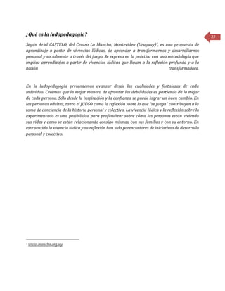 22
¿Qué es la ludopedagogia?
Según Ariel CASTELO, del Centro La Mancha, Montevideo (Uruguay)7, es una propuesta de
aprendizaje a partir de vivencias lúdicas, de aprender a transformarnos y desarrollarnos
personal y socialmente a través del juego. Se expresa en la práctica con una metodología que
implica aprendizajes a partir de vivencias lúdicas que llevan a la reflexión profunda y a la
acción transformadora.
En la ludopedagogia pretendemos avanzar desde las cualidades y fortalezas de cada
individuo. Creemos que la mejor manera de afrontar las debilidades es partiendo de lo mejor
de cada persona. Sólo desde la inspiración y la confianza se puede lograr un buen cambio. En
las personas adultas, tanto el JUEGO como la reflexión sobre lo que “se juega” contribuyen a la
toma de conciencia de la historia personal y colectiva. La vivencia lúdica y la reflexión sobre lo
experimentado es una posibilidad para profundizar sobre cómo las personas están viviendo
sus vidas y como se están relacionando consigo mismas, con sus familias y con su entorno. En
este sentido la vivencia lúdica y su reflexión han sido potenciadores de iniciativas de desarrollo
personal y colectivo.
7 www.mancha.org.uy
 