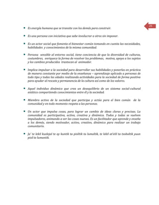 25
Es energía humana que se transite con los demás para construir.
Es una persona con iniciativa que sabe involucrar a otros sin imponer.
Es un actor social que fomenta el bienestar común tomando en cuenta las necesidades,
habilidades y conocimientos de la misma comunidad.
Persona sensible al entorno social, tiene conciencia de que la diversidad de culturas,
costumbres, enriquece la forma de resolver los problemas, motiva, apoya a los sujetos
y los cambios producidos trastocan al animador.
Implica impulsar a la sociedad para desarrollar sus habilidades y ponerlas en práctica
de manera constante por medio de la enseñanza – aprendizaje aplicado a personas de
todo tipo y todas las edades realizando actividades para la sociedad de forma positiva
para ayudar al rescate y permanencia de la cultura así como de los valores.
Aquel individuo dinámico que crea un desequilibrio de un sistema social-cultural
estático compartiendo conocimientos entre él y la sociedad.
Miembro activo de la sociedad que participa y actúa para el bien común de la
comunidad y en todo momento respeta a las personas.
Un actor que impulsa cosas, para lograr un cambio de ideas claras y precisas. La
comunidad es participativa, activa, creativa y dinámica. Todos y todas se vuelven
impulsadores, animando a ver las cosas nuevas. Es un facilitador que aprende y enseña
a los demás, siendo motivador, activo, creativo, dinámico para realizar un trabajo
comunitario.
Ja’ te lekil kuxlejal te ay kuntik ta pisiltik ta lumaltik, te lekil at’elil ta tsoboltik yuun
pisil te lumantik.
 