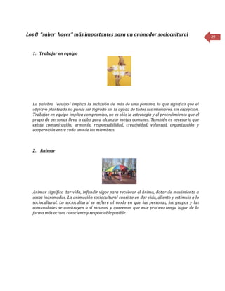 29
Los 8 “saber hacer” más importantes para un animador sociocultural
1. Trabajar en equipo
La palabra "equipo" implica la inclusión de más de una persona, lo que significa que el
objetivo planteado no puede ser logrado sin la ayuda de todos sus miembros, sin excepción.
Trabajar en equipo implica compromiso, no es sólo la estrategia y el procedimiento que el
grupo de personas lleva a cabo para alcanzar metas comunes. También es necesario que
exista comunicación, armonía, responsabilidad, creatividad, voluntad, organización y
cooperación entre cada uno de los miembros.
2. Animar
Animar significa dar vida, infundir vigor para recobrar el ánimo, dotar de movimiento a
cosas inanimadas. La animación sociocultural consiste en dar vida, aliento y estímulo a lo
sociocultural. Lo sociocultural se refiere al modo en que las personas, los grupos y las
comunidades se construyen a sí mismos, y queremos que este proceso tenga lugar de la
forma más activa, consciente y responsable posible.
 