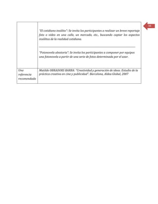 56
“El cotidiano insólito”: Se invita los participantes a realizar un breve reportaje
foto o video en una calle, un mercado, etc., buscando captar los aspectos
insólitos de la realidad cotidiana.
____________________________________________________________________________________
“Fotonovela aleatoria”: Se invita los participantes a componer por equipos
una fotonovela a partir de una serie de fotos determinada por el azar.
Una
referencia
recomendada
Matilde OBRADORS BARBA: “Creatividad y generación de ideas. Estudio de la
práctica creativa en cine y publicidad”. Barcelona, Aldea Global, 2007
 