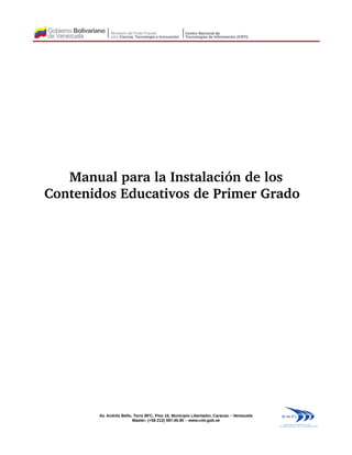 Manual para la Instalación de los 
Contenidos Educativos de Primer Grado  
Av. Andrés Bello, Torre BFC, Piso 16, Municipio Libertador, Caracas – Venezuela
Master: (+58 212) 597.45.90 – www.cnti.gob.ve
 