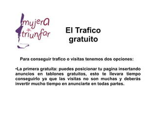 El Trafico
                          gratuito

    Para conseguir trafico o visitas tenemos dos opciones:

●
 La primera gratuita: puedes posicionar tu pagina insertando
anuncios en tablones gratuitos, esto te llevara tiempo
conseguirlo ya que las visitas no son muchas y deberás
invertir mucho tiempo en anunciarte en todas partes.
 