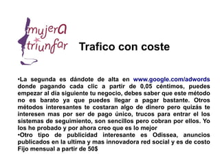 Trafico con coste

●
 La segunda es dándote de alta en www.google.com/adwords
donde pagando cada clic a partir de 0,05 céntimos, puedes
empezar al día siguiente tu negocio, debes saber que este método
no es barato ya que puedes llegar a pagar bastante. Otros
métodos interesantes te costaran algo de dinero pero quizás te
interesen mas por ser de pago único, trucos para entrar el los
sistemas de seguimiento, son sencillos pero cobran por ellos. Yo
los he probado y por ahora creo que es lo mejor
●
 Otro tipo de publicidad interesante es Odissea, anuncios
publicados en la ultima y mas innovadora red social y es de costo
Fijo mensual a partir de 50$
 
