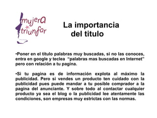 La importancia
                        del titulo

●
 Poner en el titulo palabras muy buscadas, si no las conoces,
entra en google y teclea “palabras mas buscadas en Internet”
pero con relación a tu pagina.

●Si tu pagina es de información explota al máximo la
publicidad. Pero si vendes un producto ten cuidado con la
publicidad pues puede mandar a tu posible comprador a la
pagina del anunciante. Y sobre todo al contactar cualquier
producto ya sea el blog o la publicidad lee atentamente las
condiciones, son empresas muy estrictas con las normas.
 