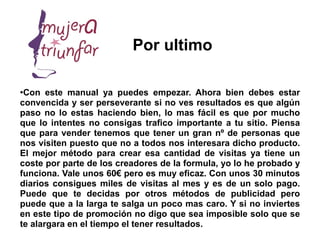 Por ultimo

●
 Con este manual ya puedes empezar. Ahora bien debes estar
convencida y ser perseverante si no ves resultados es que algún
paso no lo estas haciendo bien, lo mas fácil es que por mucho
que lo intentes no consigas trafico importante a tu sitio. Piensa
que para vender tenemos que tener un gran nº de personas que
nos visiten puesto que no a todos nos interesara dicho producto.
El mejor método para crear esa cantidad de visitas ya tiene un
coste por parte de los creadores de la formula, yo lo he probado y
funciona. Vale unos 60€ pero es muy eficaz. Con unos 30 minutos
diarios consigues miles de visitas al mes y es de un solo pago.
Puede que te decidas por otros métodos de publicidad pero
puede que a la larga te salga un poco mas caro. Y si no inviertes
en este tipo de promoción no digo que sea imposible solo que se
te alargara en el tiempo el tener resultados.
 
