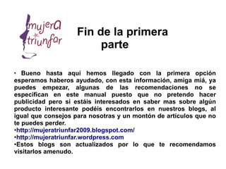 Fin de la primera
                        parte

●
   Bueno hasta aquí hemos llegado con la primera opción
esperamos haberos ayudado, con esta información, amiga miá, ya
puedes empezar, algunas de las recomendaciones no se
especifican en este manual puesto que no pretendo hacer
publicidad pero si estáis interesados en saber mas sobre algún
producto interesante podéis encontrarlos en nuestros blogs, al
igual que consejos para nosotras y un montón de artículos que no
te puedes perder.
●
 http://mujeratriunfar2009.blogspot.com/
●
 http://mujeratriunfar.wordpress.com
●
 Estos blogs son actualizados por lo que te recomendamos
visitarlos amenudo.
 