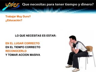 Trabajar Muy Duro?
¿Educación?




      LO QUE NECESITAS ES ESTAR:

EN EL LUGAR CORRECTO
EN EL TIEMPO CORRECTO
RECONOCERLO
Y TOMAR ACCION MASIVA
 
