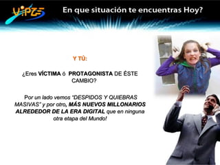 Y TÚ:

  ¿Eres VÍCTIMA ó PROTAGONISTA DE ÉSTE
                   CAMBIO?


  Por un lado vemos “DESPIDOS Y QUIEBRAS
MASIVAS” y por otro, MÁS NUEVOS MILLONARIOS
ALREDEDOR DE LA ERA DIGITAL que en ninguna
             otra etapa del Mundo!
 